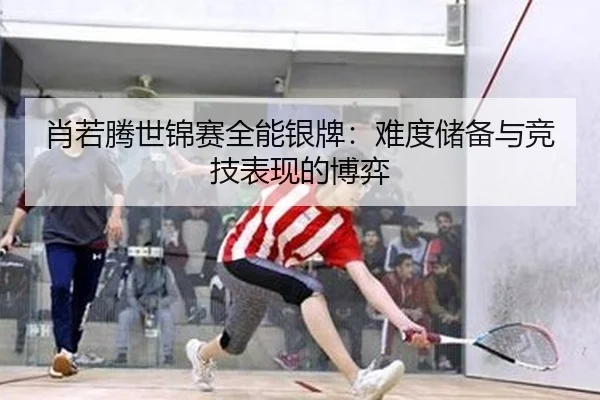 肖若腾世锦赛全能银牌：难度储备与竞技表现的博弈